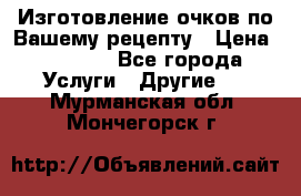 Изготовление очков по Вашему рецепту › Цена ­ 1 500 - Все города Услуги » Другие   . Мурманская обл.,Мончегорск г.